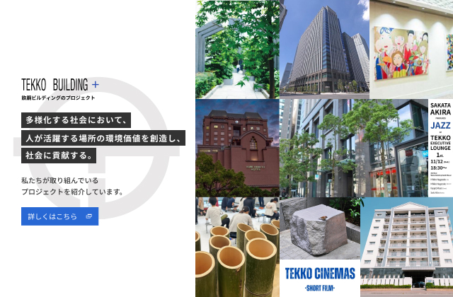 TEKKO BUILDING+ 鉃鋼ビルディングのプロジェクト 多様化する社会において、人が活躍する場所の環境価値を創造し、社会に貢献する。 私たちが取り組んでいるプロジェクトを紹介しています。 詳しくはこちら （別ウィンドウで開きます）